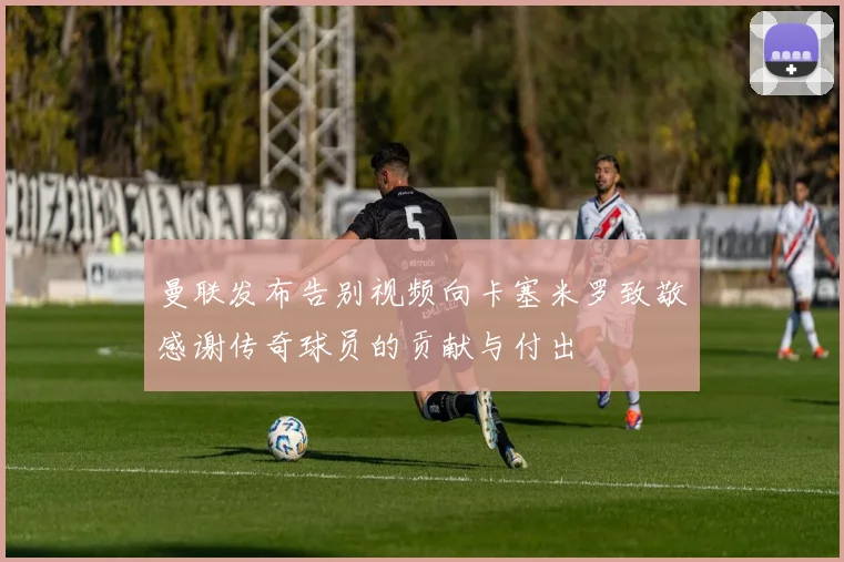 曼联发布告别视频向卡塞米罗致敬感谢传奇球员的贡献与付出