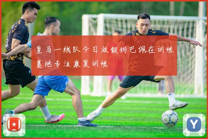 皇马一线队今日放假姆巴佩在训练基地专注康复训练