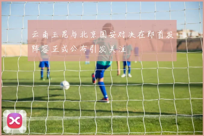 云南玉昆与北京国安对决在即首发阵容正式公布引发关注