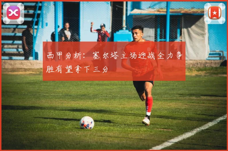 西甲分析：塞尔塔主场迎战全力争胜有望拿下三分