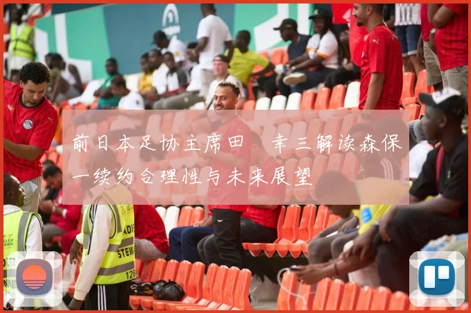 前日本足协主席田嶋幸三解读森保一续约合理性与未来展望