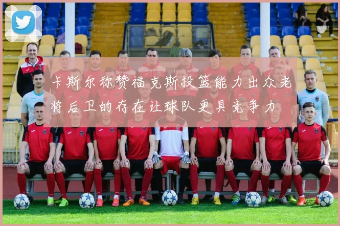 卡斯尔称赞福克斯投篮能力出众老将后卫的存在让球队更具竞争力