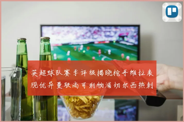 英超球队赛季评级揭晓枪手维拉表现优异曼联尚可利物浦切尔西热刺需努力