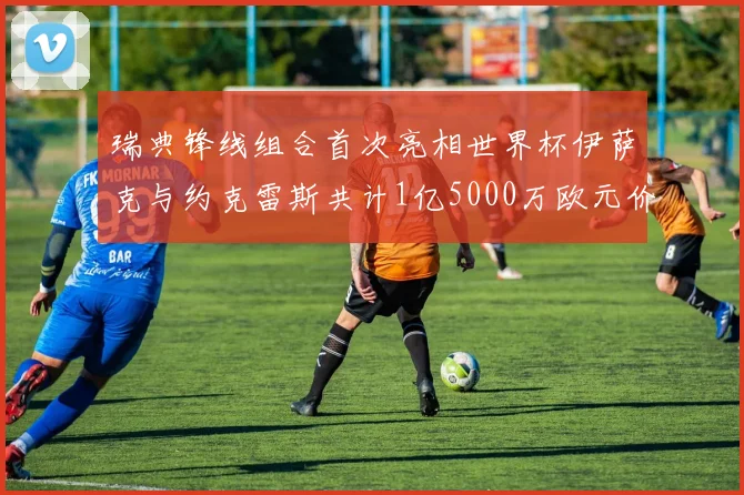 瑞典锋线组合首次亮相世界杯伊萨克与约克雷斯共计1亿5000万欧元价值