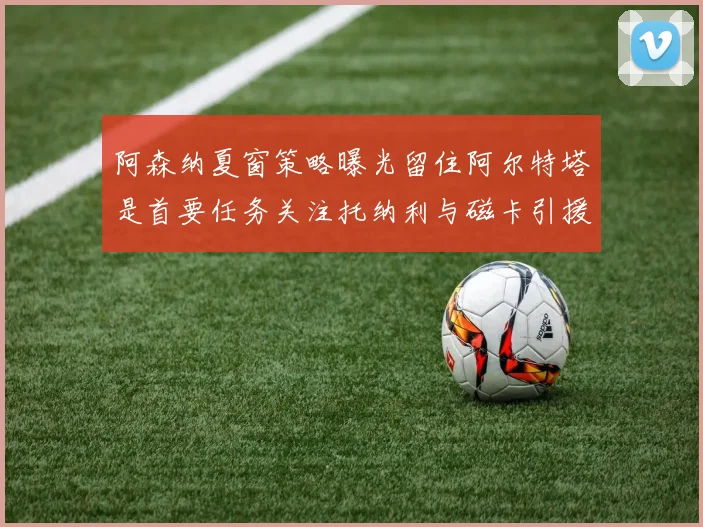 阿森纳夏窗策略曝光留住阿尔特塔是首要任务关注托纳利与磁卡引援动态