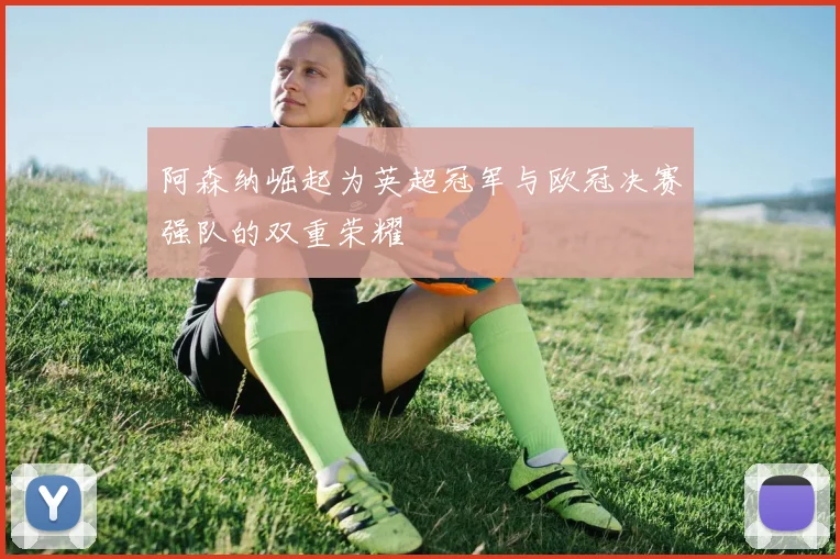 阿森纳崛起为英超冠军与欧冠决赛强队的双重荣耀