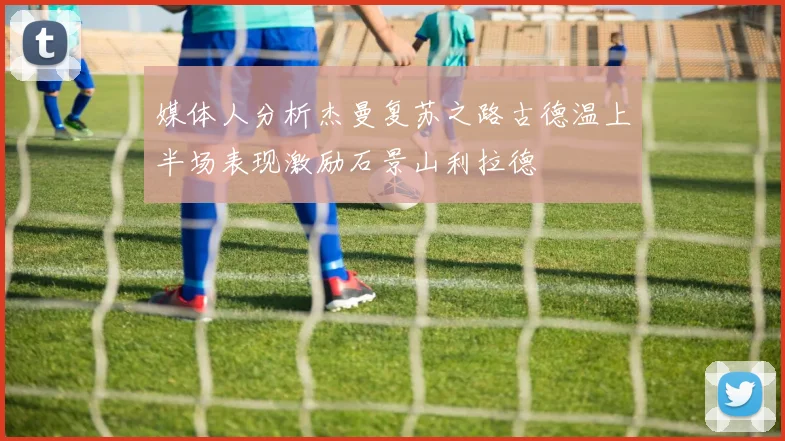 媒体人分析杰曼复苏之路古德温上半场表现激励石景山利拉德