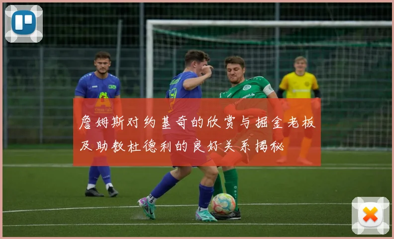 詹姆斯对约基奇的欣赏与掘金老板及助教杜德利的良好关系揭秘