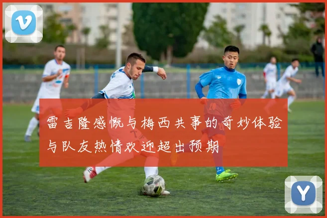 雷吉隆感慨与梅西共事的奇妙体验与队友热情欢迎超出预期