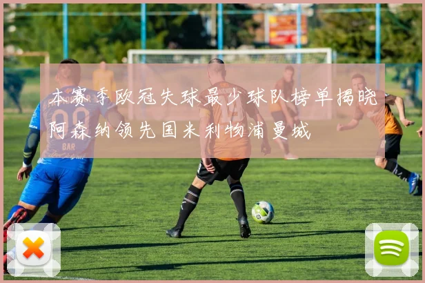 本赛季欧冠失球最少球队榜单揭晓阿森纳领先国米利物浦曼城