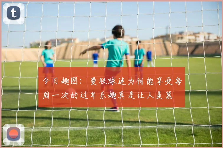 今日趣图：曼联球迷为何能享受每周一次的过年乐趣真是让人羡慕