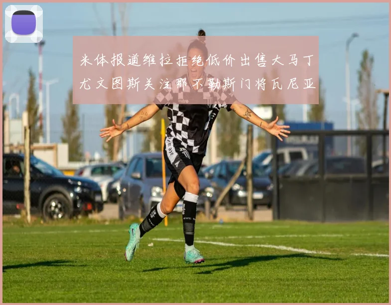 米体报道维拉拒绝低价出售大马丁尤文图斯关注那不勒斯门将瓦尼亚