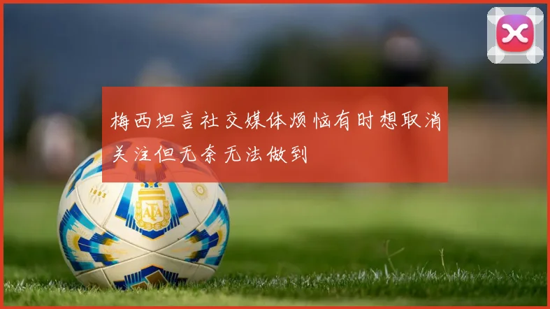 梅西坦言社交媒体烦恼有时想取消关注但无奈无法做到