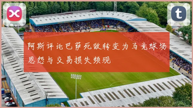 阿斯评论巴萨死敌转变为马竞球场恩怨与交易损失频现