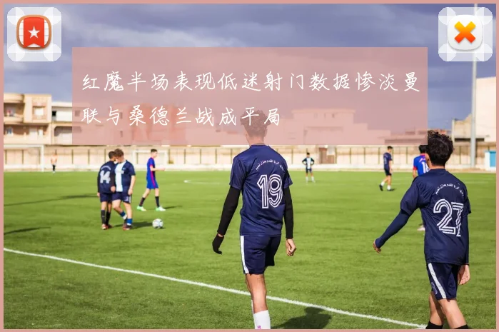 红魔半场表现低迷射门数据惨淡曼联与桑德兰战成平局