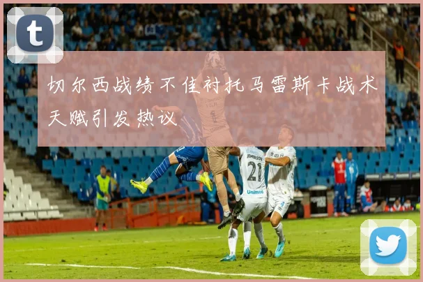 切尔西战绩不佳衬托马雷斯卡战术天赋引发热议