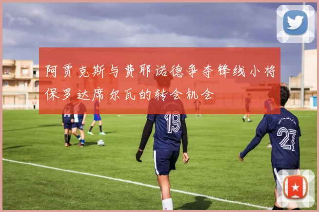 阿贾克斯与费耶诺德争夺锋线小将保罗达席尔瓦的转会机会