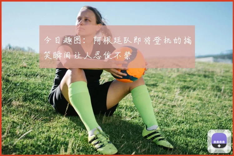 今日趣图：阿根廷队即将登机的搞笑瞬间让人忍俊不禁