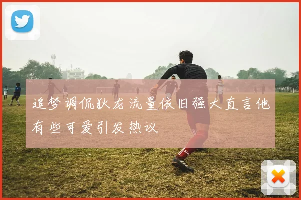 追梦调侃狄龙流量依旧强大直言他有些可爱引发热议
