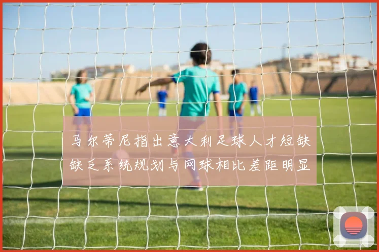 马尔蒂尼指出意大利足球人才短缺缺乏系统规划与网球相比差距明显