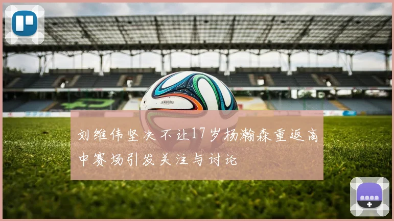 刘维伟坚决不让17岁杨瀚森重返高中赛场引发关注与讨论